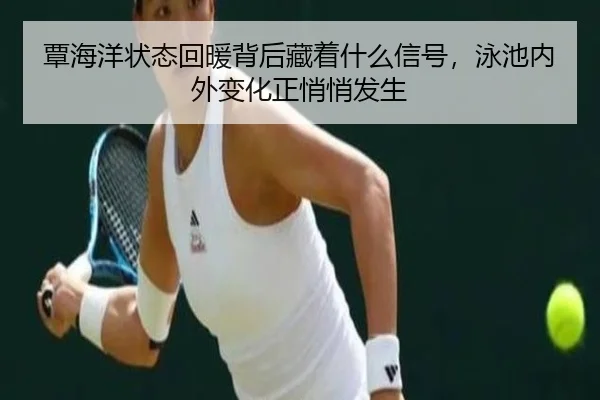 覃海洋状态回暖背后藏着什么信号，泳池内外变化正悄悄发生 - maiqiuzhan